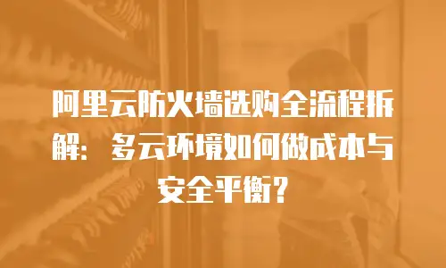 阿里云防火墙选购全流程拆解：多云环境如何做成本与安全平衡？