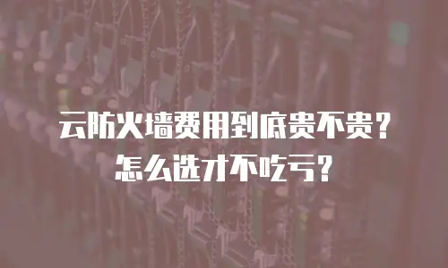 云防火墙费用到底贵不贵？怎么选才不吃亏？