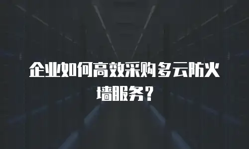 企业如何高效采购多云防火墙服务？