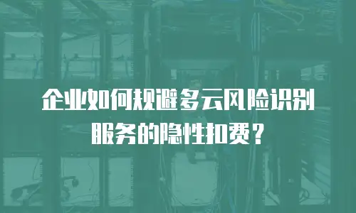 企业如何规避多云风险识别服务的隐性扣费？
