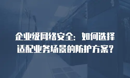 企业级网络安全：如何选择适配业务场景的防护方案？