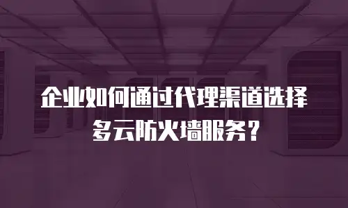 企业如何通过代理渠道选择多云防火墙服务？