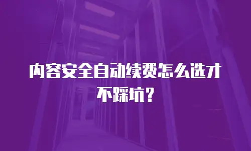 内容安全自动续费怎么选才不踩坑？
