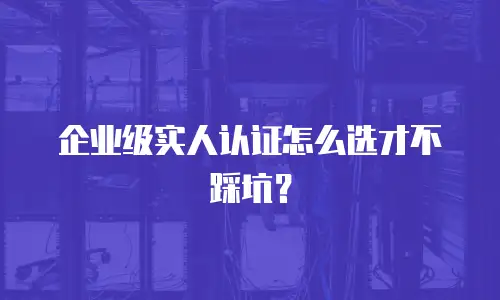企业级实人认证怎么选才不踩坑？
