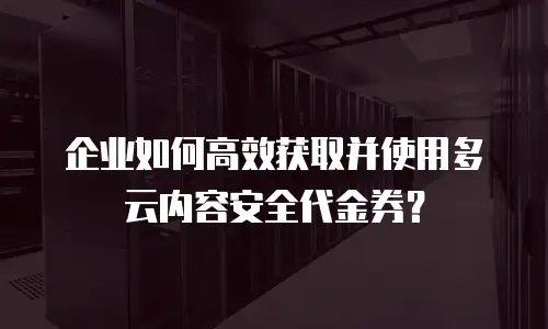 企业如何高效获取并使用多云内容安全代金券？
