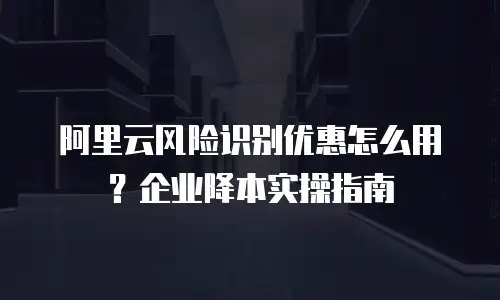 阿里云风险识别优惠怎么用？企业降本实操指南