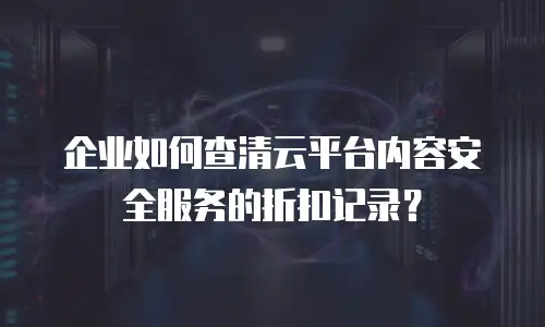 企业如何查清云平台内容安全服务的折扣记录？