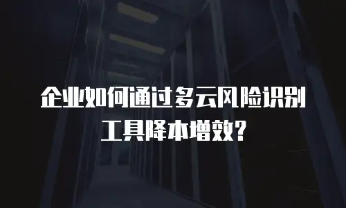企业如何通过多云风险识别工具降本增效？