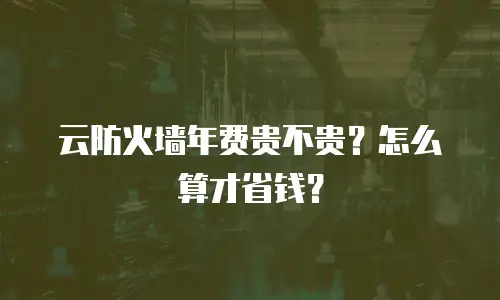 云防火墙年费贵不贵？怎么算才省钱？