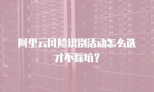 阿里云风险识别活动怎么选才不踩坑？