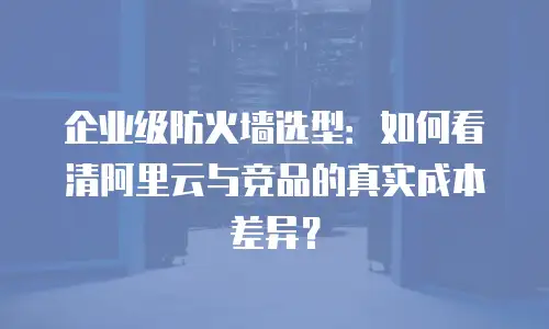 企业级防火墙选型：如何看清阿里云与竞品的真实成本差异？