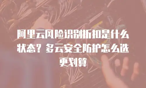 阿里云风险识别折扣是什么状态？多云安全防护怎么选更划算