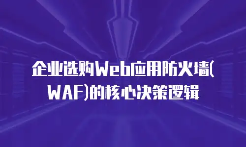 企业选购Web应用防火墙(WAF)的核心决策逻辑