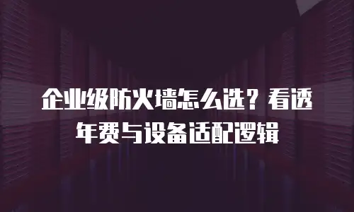企业级防火墙怎么选？看透年费与设备适配逻辑