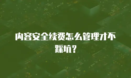 内容安全续费怎么管理才不踩坑？