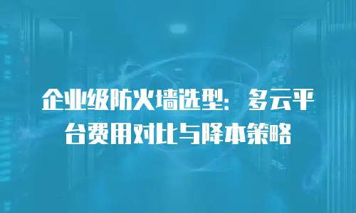 企业级防火墙选型：多云平台费用对比与降本策略
