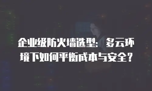 企业级防火墙选型：多云环境下如何平衡成本与安全？