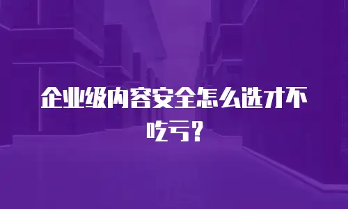 企业级内容安全怎么选才不吃亏？