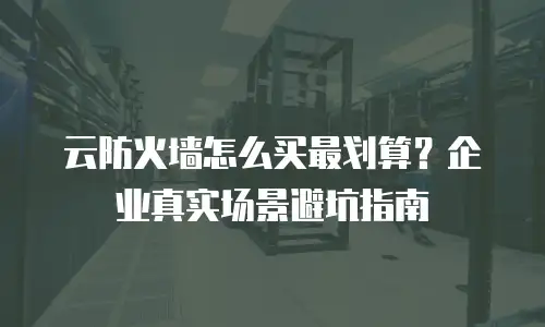 云防火墙怎么买最划算？企业真实场景避坑指南