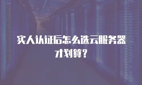 实人认证后怎么选云服务器才划算？