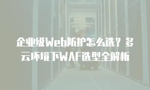 企业级Web防护怎么选？多云环境下WAF选型全解析