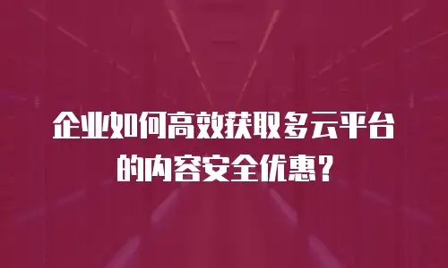 企业如何高效获取多云平台的内容安全优惠？
