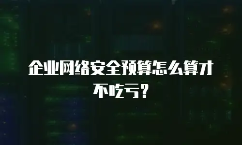 企业网络安全预算怎么算才不吃亏？