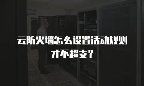 云防火墙怎么设置活动规则才不超支？