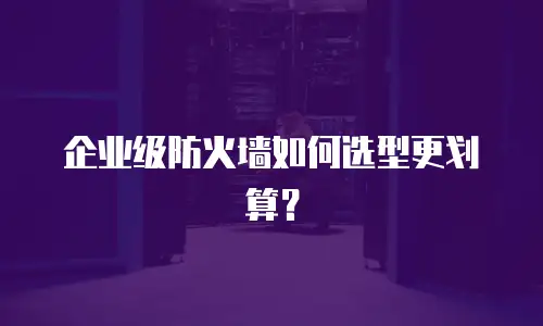 企业级防火墙如何选型更划算？