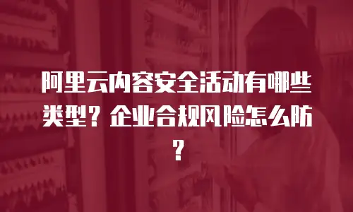 阿里云内容安全活动有哪些类型？企业合规风险怎么防？