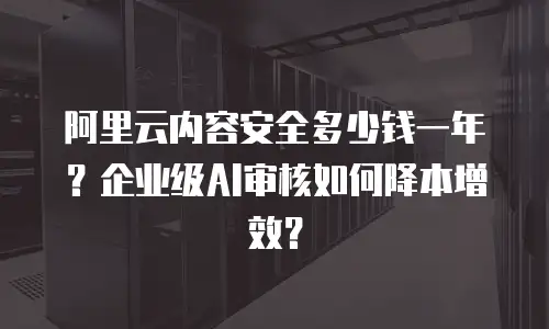 阿里云内容安全多少钱一年？企业级AI审核如何降本增效？