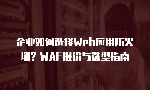 企业如何选择Web应用防火墙？WAF报价与选型指南