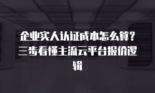 企业实人认证成本怎么算？三步看懂主流云平台报价逻辑