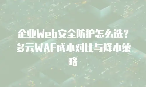 企业Web安全防护怎么选？多云WAF成本对比与降本策略
