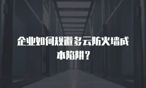 企业如何规避多云防火墙成本陷阱？