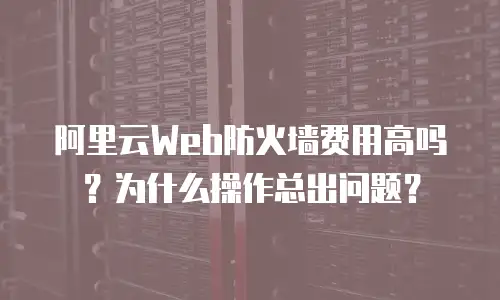 阿里云Web防火墙费用高吗？为什么操作总出问题？