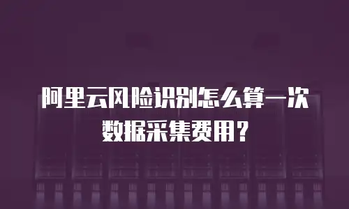 阿里云风险识别怎么算一次数据采集费用？
