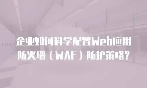 企业如何科学配置Web应用防火墙（WAF）防护策略？