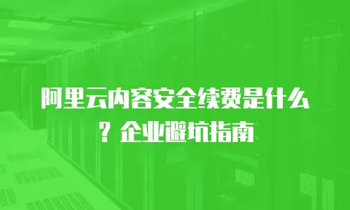 阿里云内容安全续费是什么？企业避坑指南