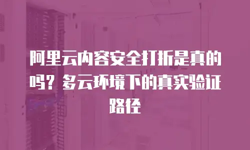 阿里云内容安全打折是真的吗？多云环境下的真实验证路径