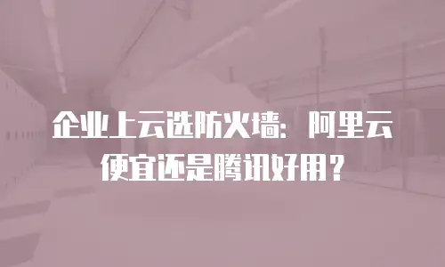 企业上云选防火墙：阿里云便宜还是腾讯好用？