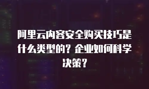 阿里云内容安全购买技巧是什么类型的？企业如何科学决策？