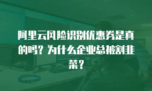 阿里云风险识别优惠券是真的吗？为什么企业总被割韭菜？