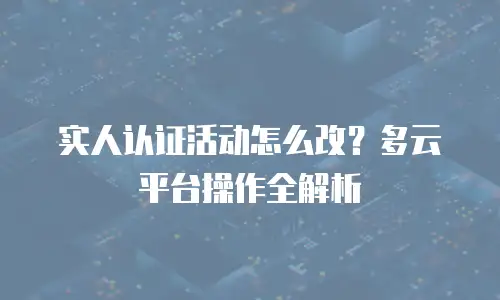 实人认证活动怎么改？多云平台操作全解析