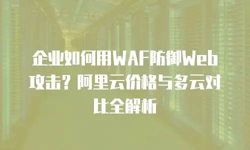 企业如何用WAF防御Web攻击？阿里云价格与多云对比全解析