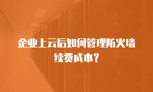 企业上云后如何管理防火墙续费成本？