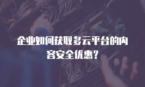 企业如何获取多云平台的内容安全优惠？