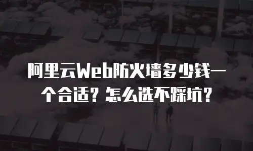 阿里云Web防火墙多少钱一个合适？怎么选不踩坑？