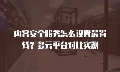 内容安全服务怎么设置最省钱？多云平台对比实测
