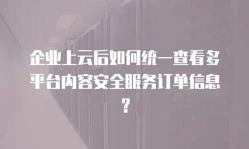企业上云后如何统一查看多平台内容安全服务订单信息？